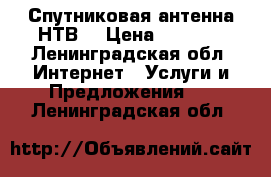 Спутниковая антенна НТВ  › Цена ­ 2 000 - Ленинградская обл. Интернет » Услуги и Предложения   . Ленинградская обл.